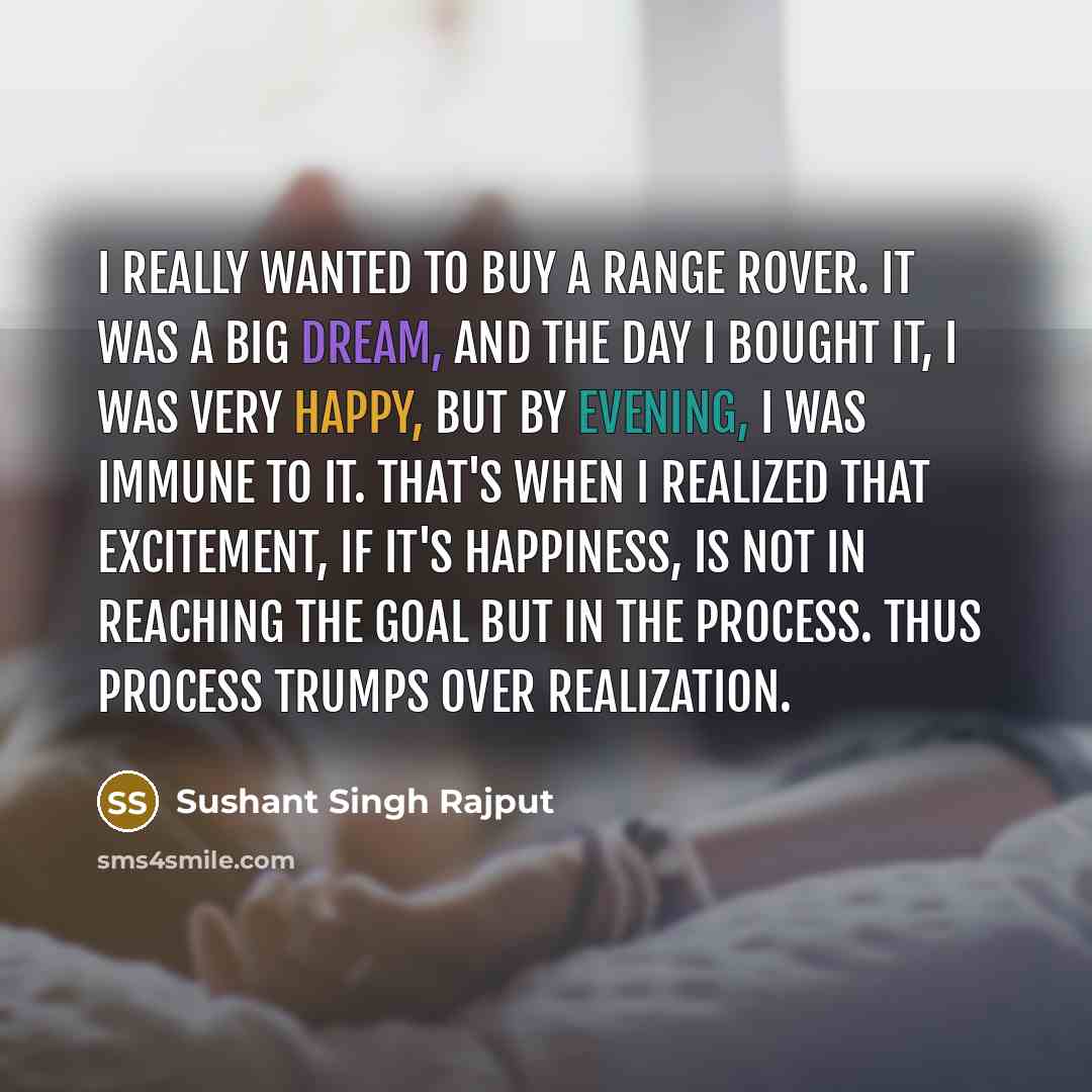 “I really wanted to buy a Range Rover. It was a big dream, and the day I bought it, I was very happy, but by evening, I was immune to it. That's when I realized that excitement, if it's happiness, is not in reaching the goal but in the process. Thus process trumps over realization.” quote by Sushant Singh Rajput