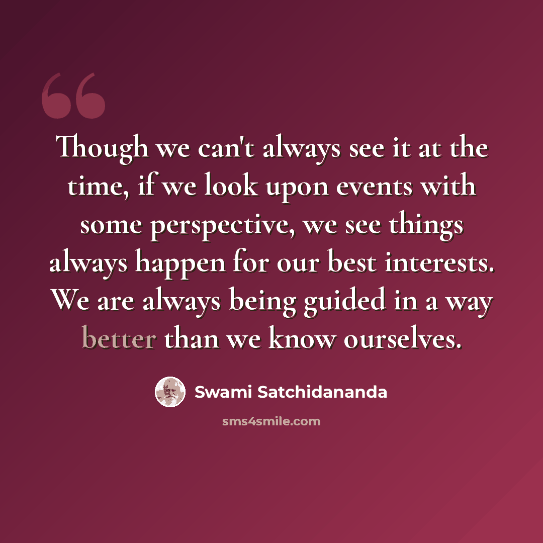 “Though we can't always see it at the time, if we look upon events with some perspective, we see things always happen for our best interests. We are always being guided in a way better than we know ourselves.” quote by Swami Satchidananda