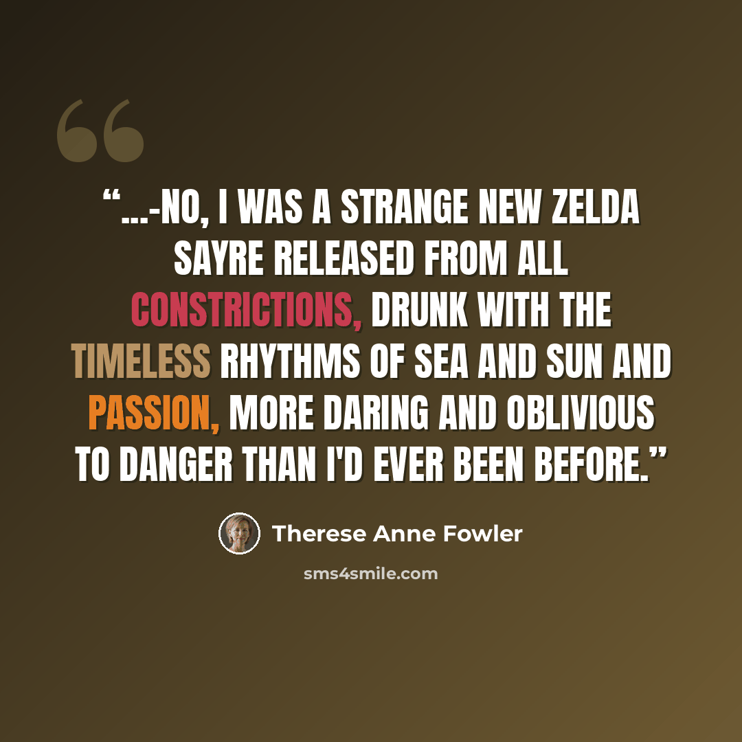“...-no, I was a strange new Zelda Sayre released from all constrictions, drunk with the timeless rhythms of sea and sun and passion, more daring and oblivious to danger than I'd ever been before.” quote by Therese Anne Fowler