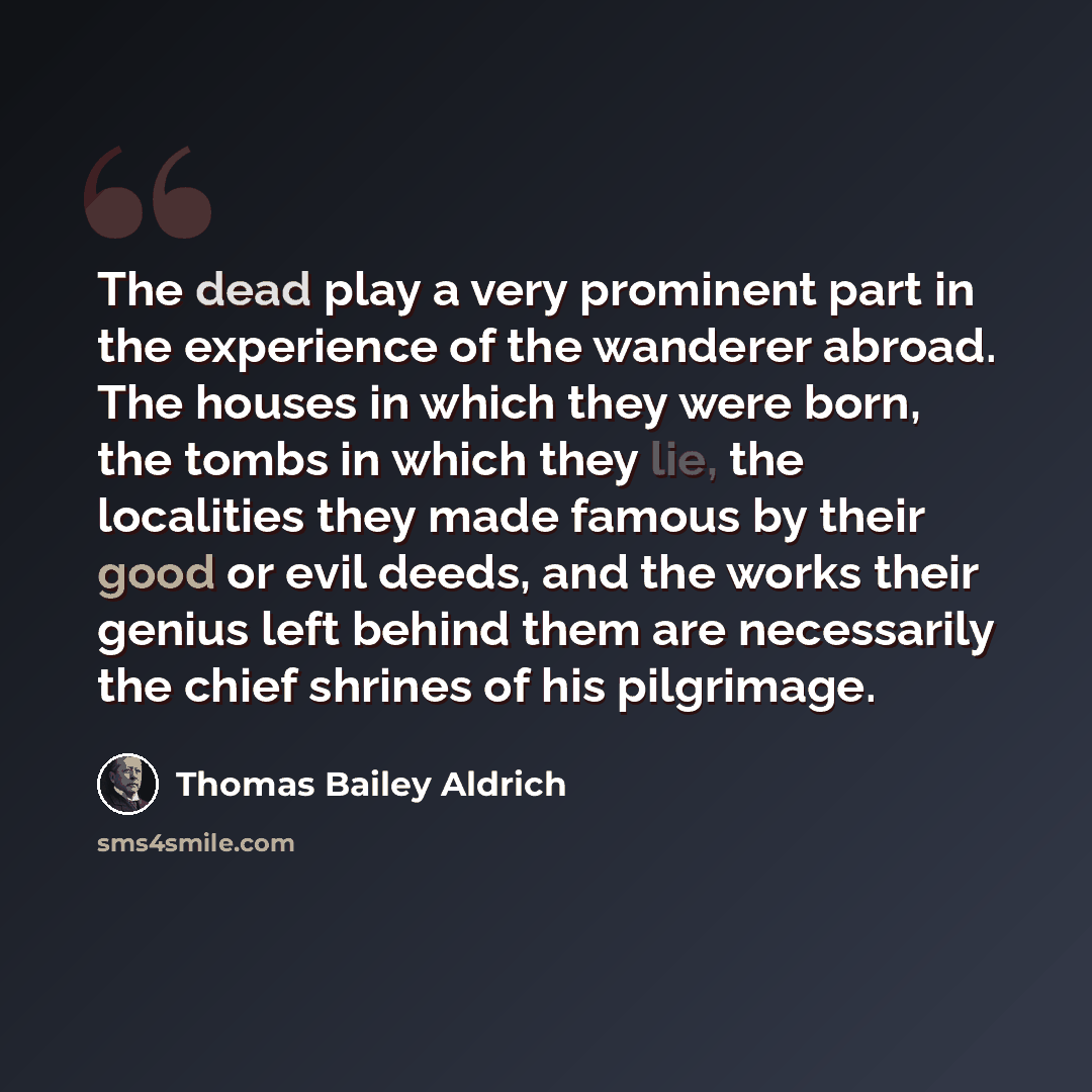 “The dead play a very prominent part in the experience of the wanderer abroad. The houses in which they were born, the tombs in which they lie, the localities they made famous by their good or evil deeds, and the works their genius left behind them are necessarily the chief shrines of his pilgrimage.” quote by Thomas Bailey Aldrich