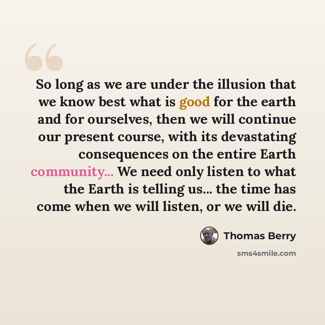“So long as we are under the illusion that we know best what is good for the earth and for ourselves, then we will continue our present course, with its devastating consequences on the entire Earth community... We need only listen to what the Earth is telling us... the time has come when we will…” quote by Thomas Berry