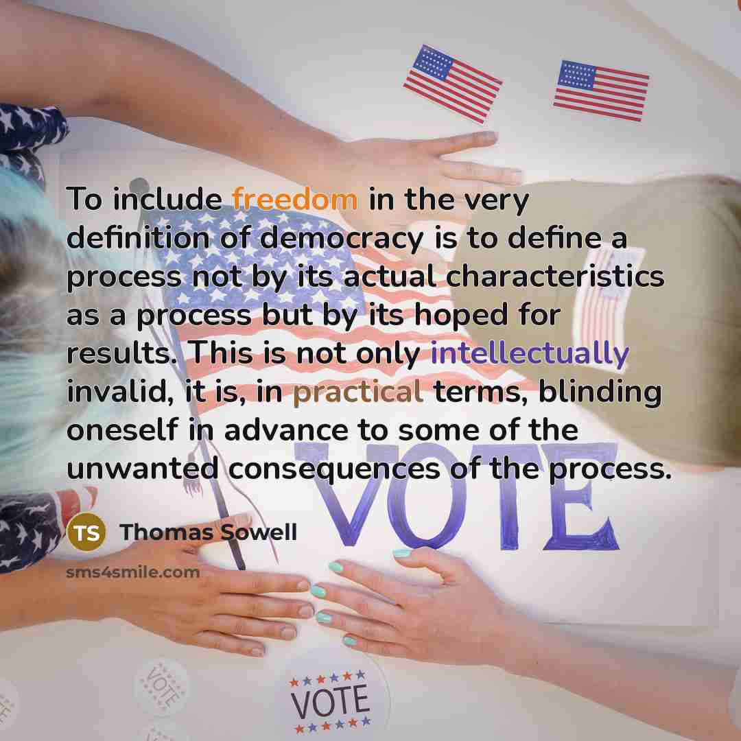 “To include freedom in the very definition of democracy is to define a process not by its actual characteristics as a process but by its hoped for results. This is not only intellectually invalid, it is, in practical terms, blinding oneself in advance to some of the unwanted consequences of the…” quote by Thomas Sowell