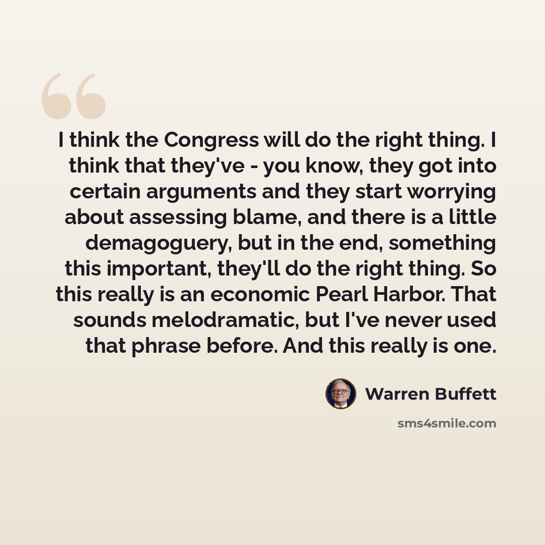 “I think the Congress will do the right thing. I think that they've - you know, they got into certain arguments and they start worrying about assessing blame, and there is a little demagoguery, but in the end, something this important, they'll do the right thing. So this really is an economic Pearl…” quote by Warren Buffett