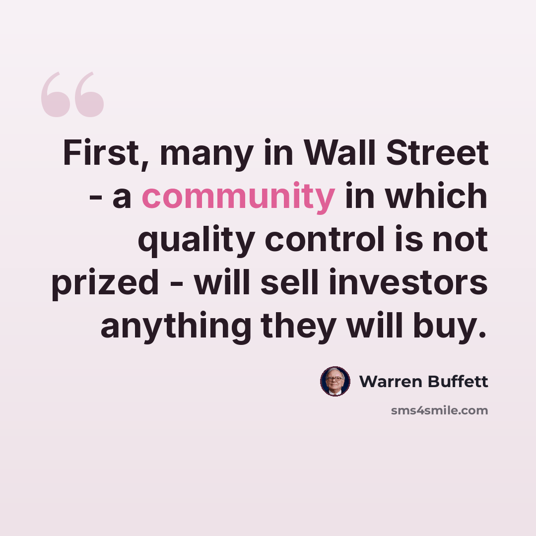 “First, many in Wall Street - a community in which quality control is not prized - will sell investors anything they will buy.” quote by Warren Buffett
