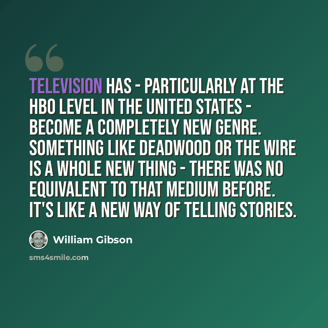 “Television has - particularly at the HBO level in the United States - become a completely new genre. Something like Deadwood or The Wire is a whole new thing - there was no equivalent to that medium before. It's like a new way of telling stories.” quote by William Gibson