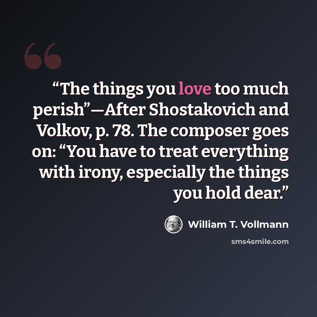 “The things you love too much perish”—After Shostakovich and Volkov, p. 78. The composer goes on: “You have to treat everything with irony, especially the things you hold dear.” quote by William T. Vollmann