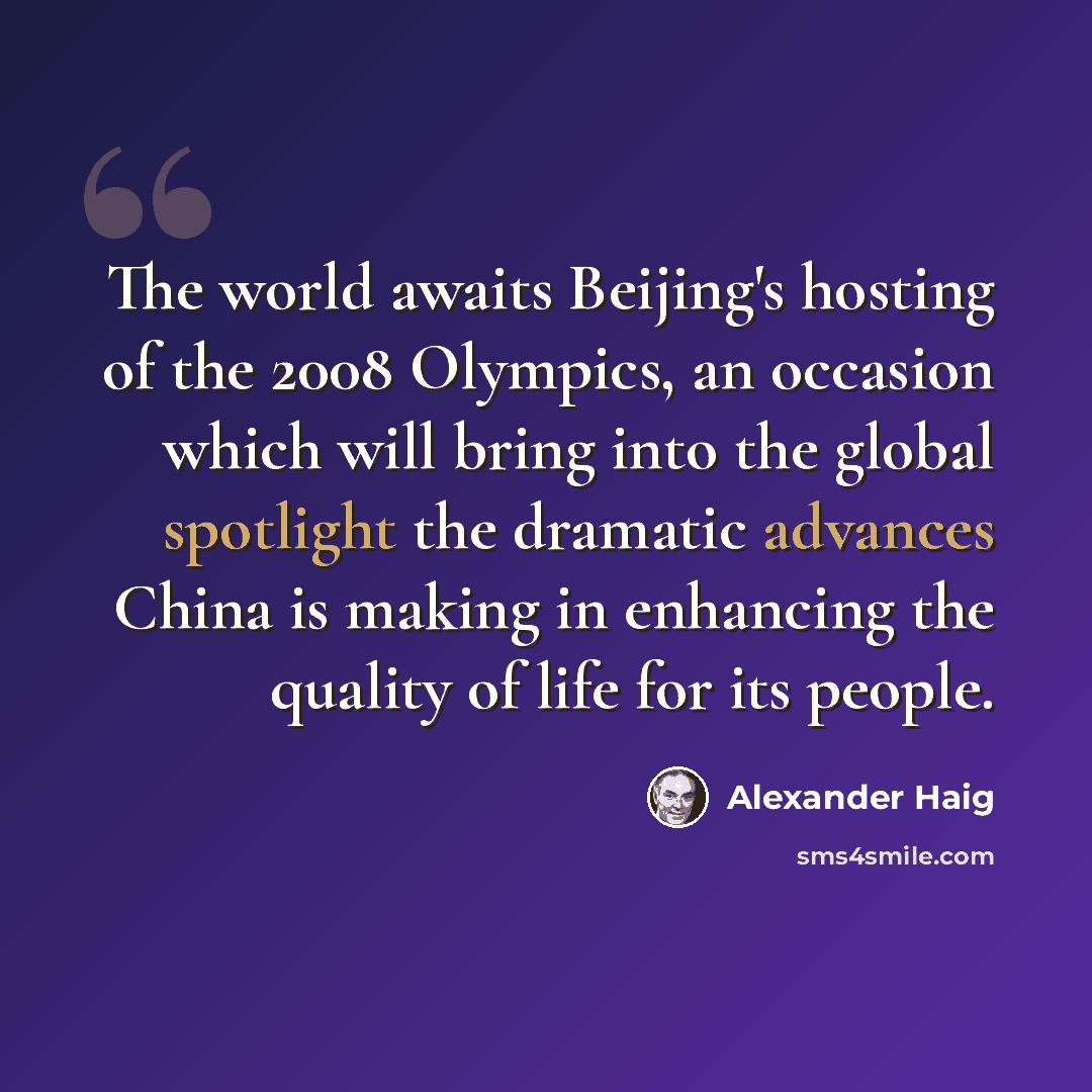 “The world awaits Beijing's hosting of the 2008 Olympics, an occasion which will bring into the global spotlight the dramatic advances China is making in enhancing the quality of life for its people.” quote by Alexander Haig