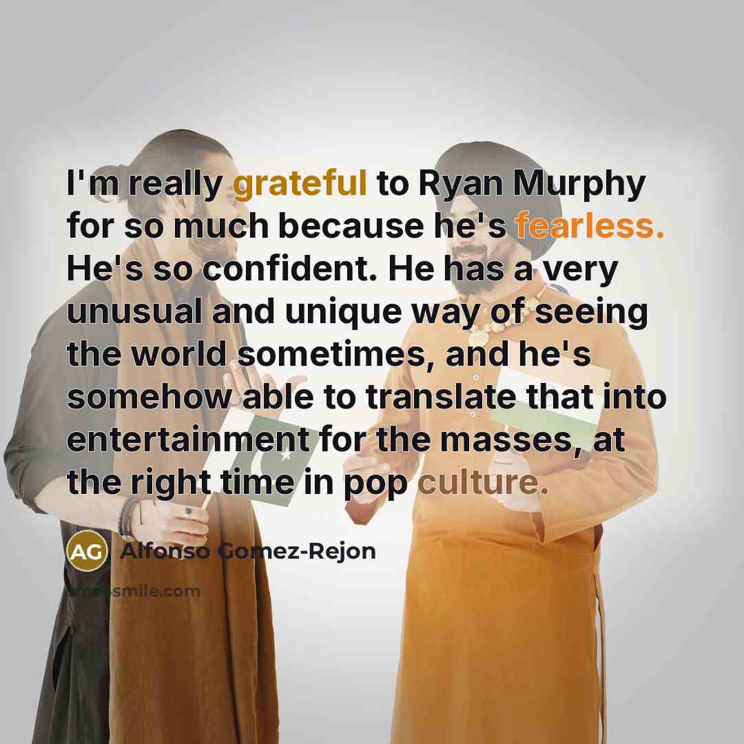 “I'm really grateful to Ryan Murphy for so much because he's fearless. He's so confident. He has a very unusual and unique way of seeing the world sometimes, and he's somehow able to translate that into entertainment for the masses, at the right time in pop culture.” quote by Alfonso Gomez-Rejon