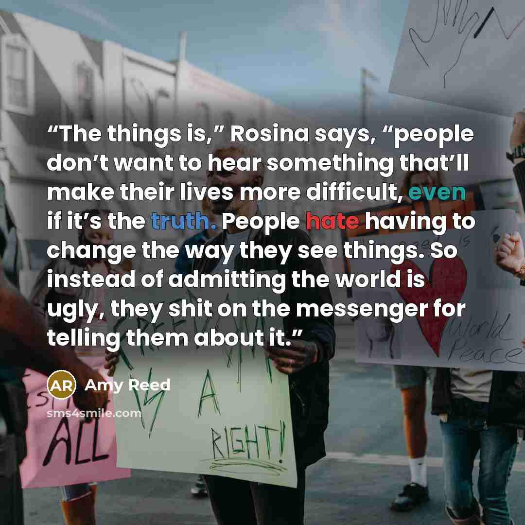 “The things is,” Rosina says, “people don’t want to hear something that’ll make their lives more difficult, even if it’s the truth. People hate having to change the way they see things. So instead of admitting the world is ugly, they shit on the messenger for telling them about it.” quote by Amy Reed
