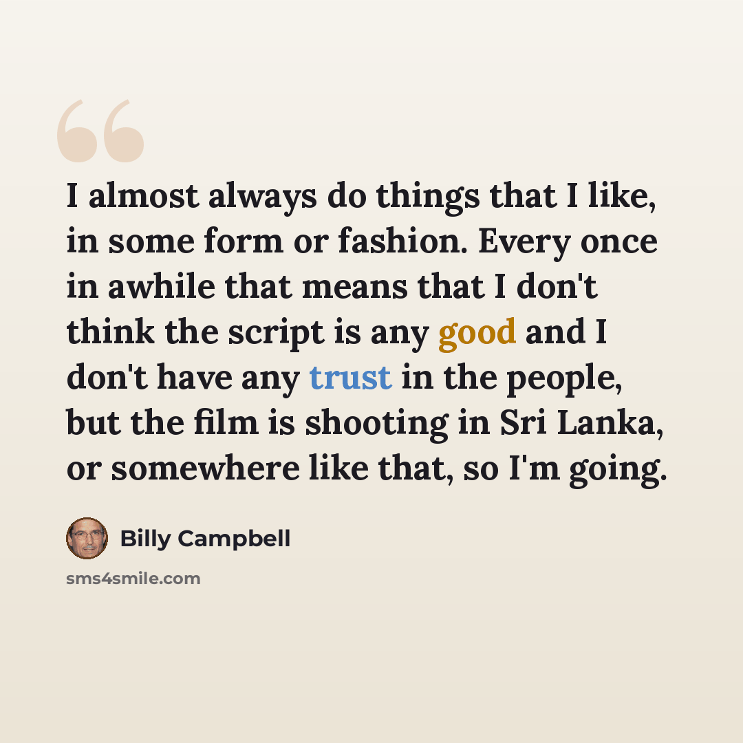 “I almost always do things that I like, in some form or fashion. Every once in awhile that means that I don't think the script is any good and I don't have any trust in the people, but the film is shooting in Sri Lanka, or somewhere like that, so I'm going.” quote by Billy Campbell
