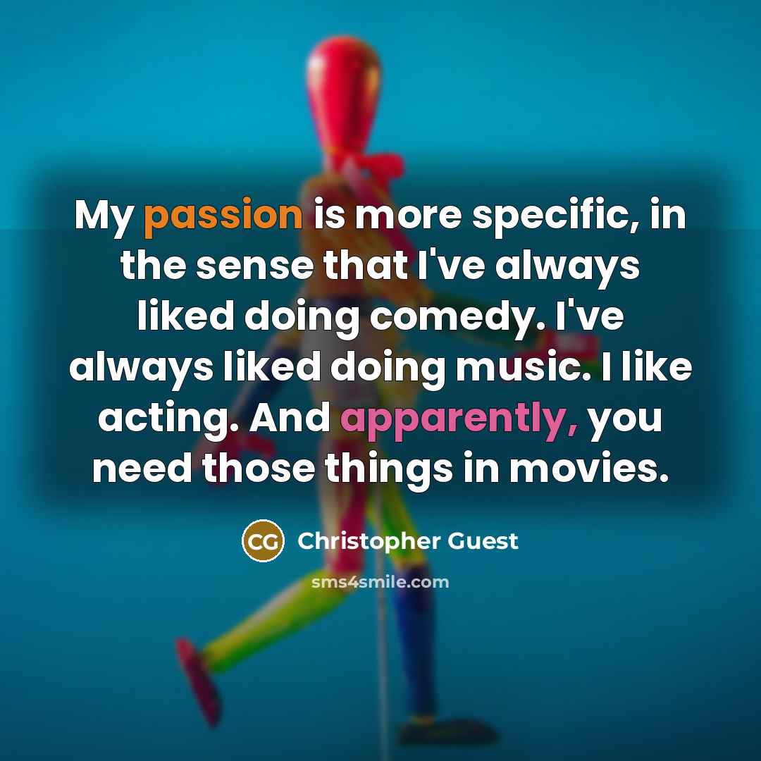 “My passion is more specific, in the sense that I've always liked doing comedy. I've always liked doing music. I like acting. And apparently, you need those things in movies.” quote by Christopher Guest