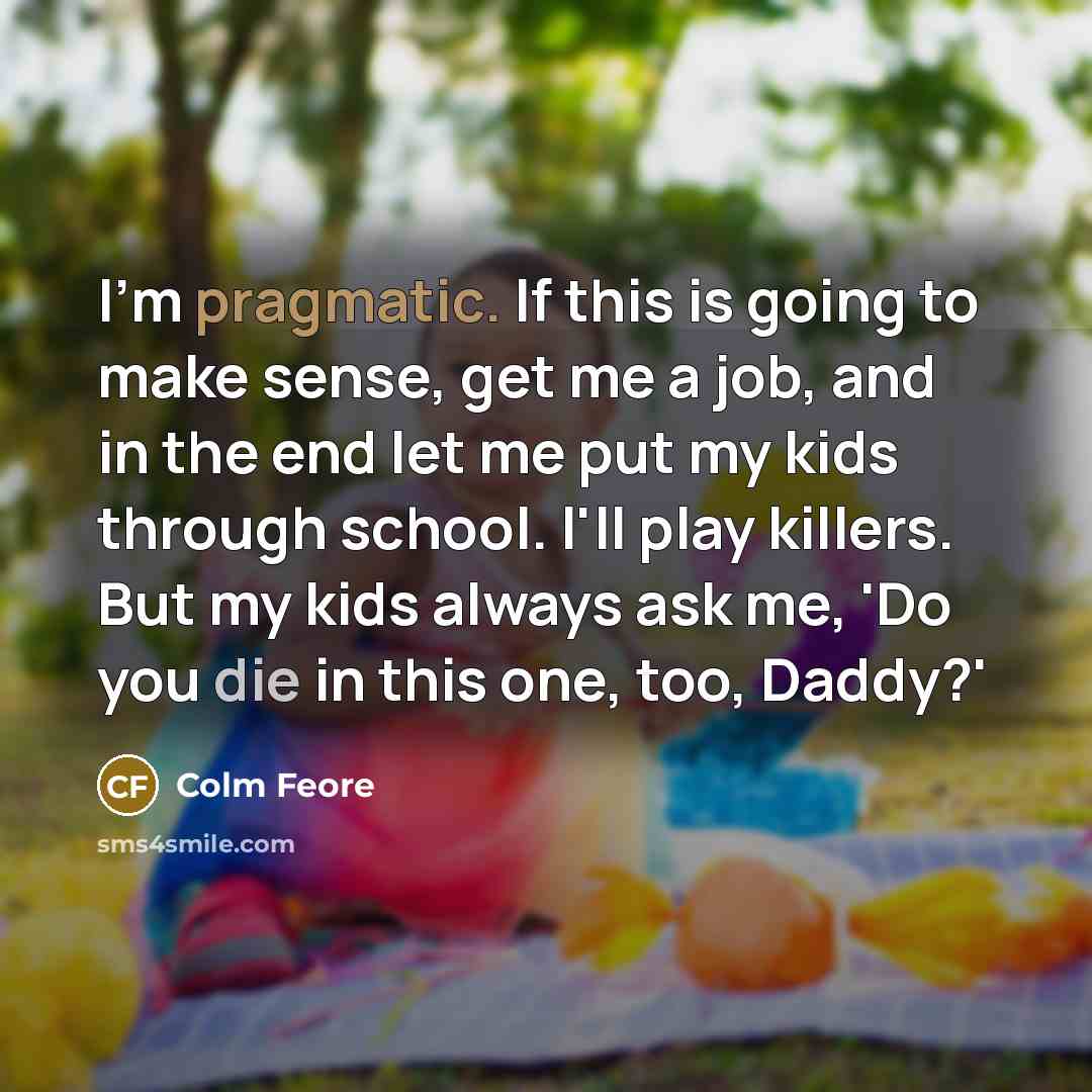 “I'm pragmatic. If this is going to make sense, get me a job, and in the end let me put my kids through school. I'll play killers. But my kids always ask me, 'Do you die in this one, too, Daddy?'” quote by Colm Feore