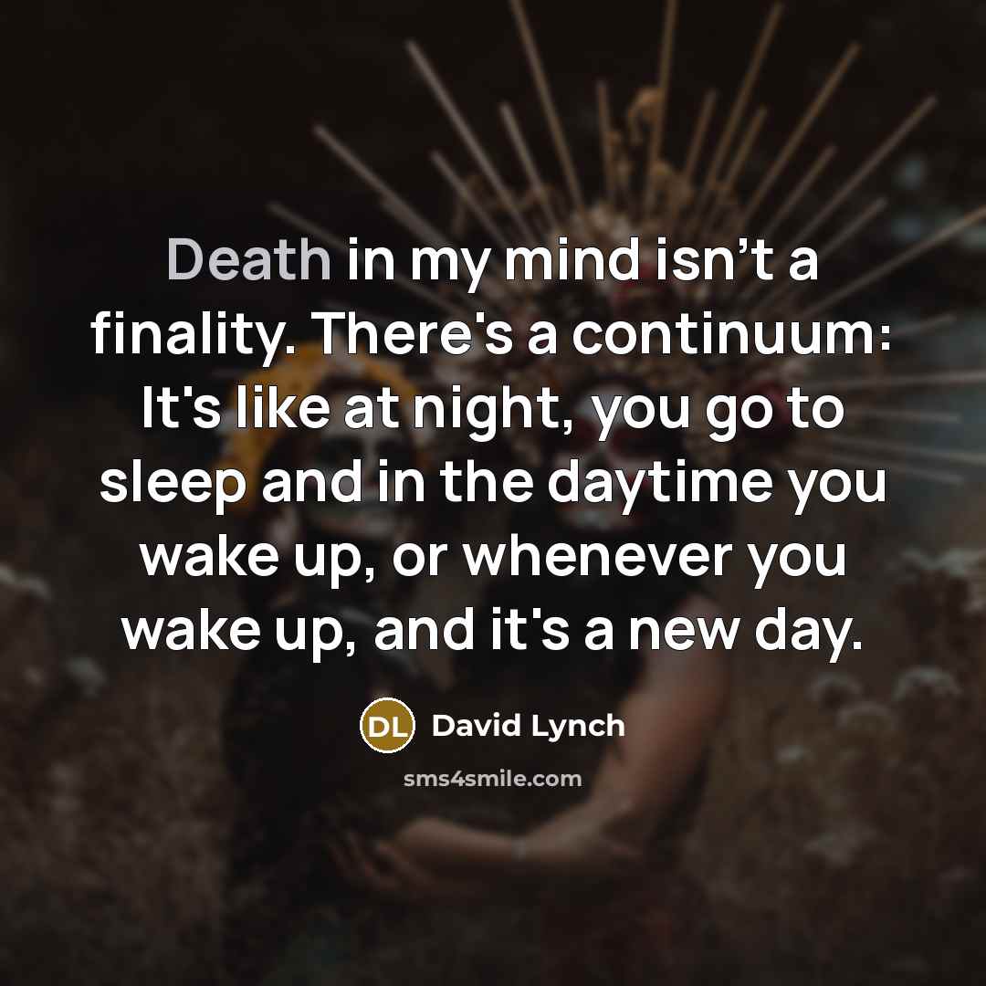 “Death in my mind isn't a finality. There's a continuum: It's like at night, you go to sleep and in the daytime you wake up, or whenever you wake up, and it's a new day.” quote by David Lynch