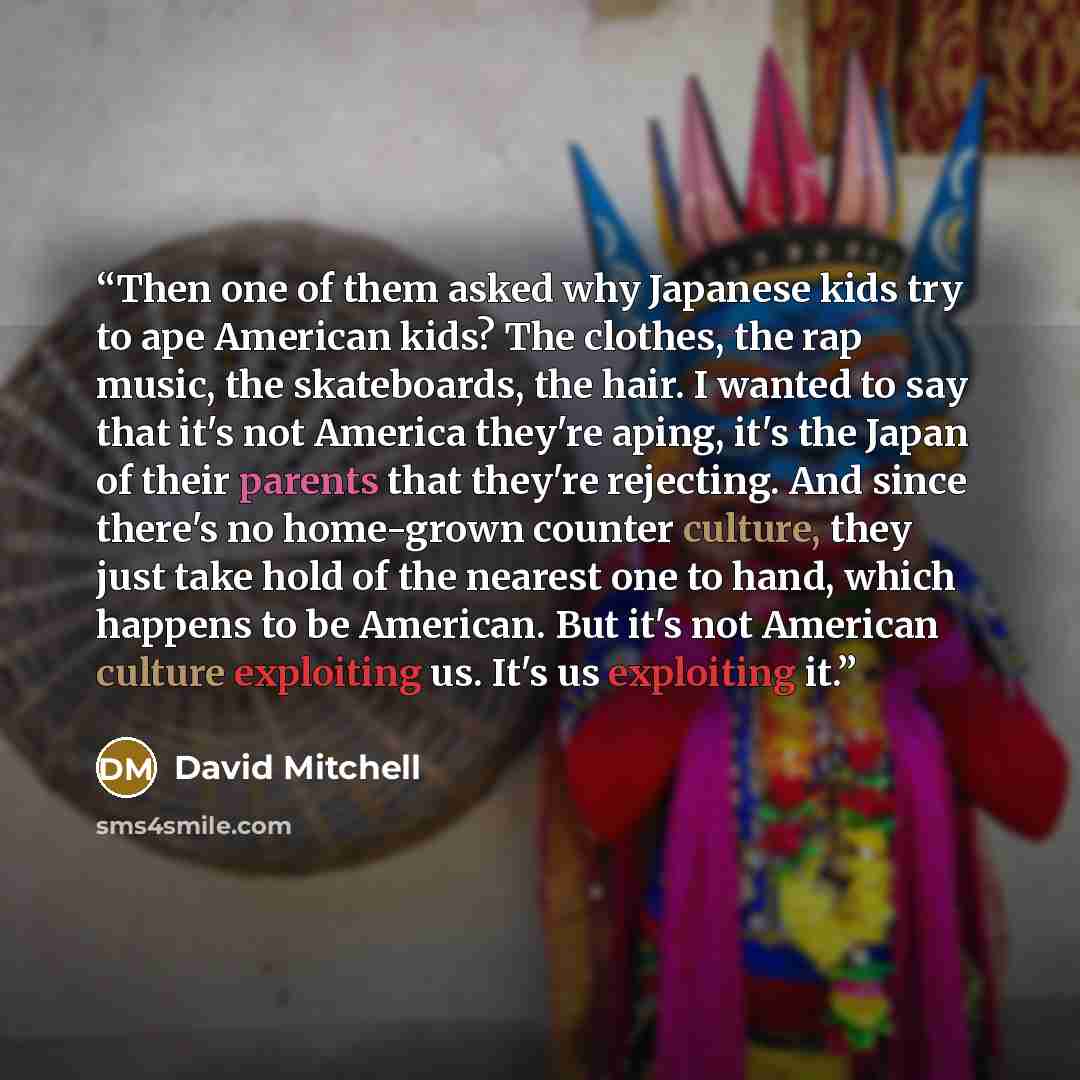 “Then one of them asked why Japanese kids try to ape American kids? The clothes, the rap music, the skateboards, the hair. I wanted to say that it's not America they're aping, it's the Japan of their parents that they're rejecting. And since there's no home-grown counter culture, they just take…” quote by David Mitchell