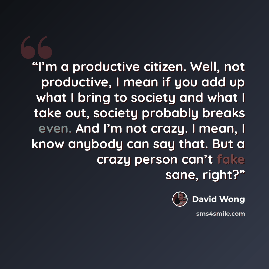 “I’m a productive citizen. Well, not productive, I mean if you add up what I bring to society and what I take out, society probably breaks even. And I’m not crazy. I mean, I know anybody can say that. But a crazy person can’t fake sane, right?” quote by David Wong