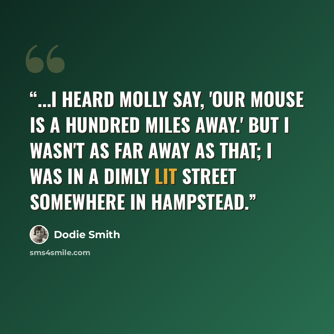“...I heard Molly say, 'Our Mouse is a hundred miles away.' But I wasn't as far away as that; I was in a dimly lit street somewhere in Hampstead.” quote by Dodie Smith