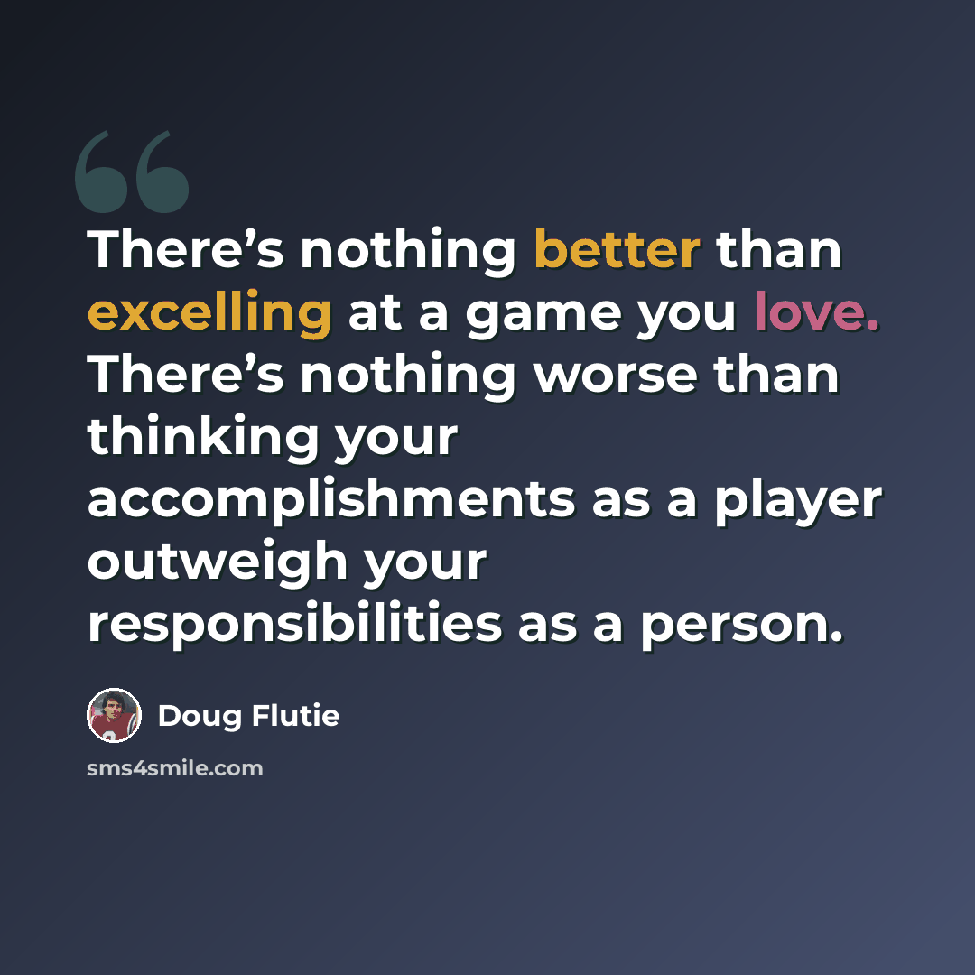 “There’s nothing better than excelling at a game you love. There’s nothing worse than thinking your accomplishments as a player outweigh your responsibilities as a person.” quote by Doug Flutie