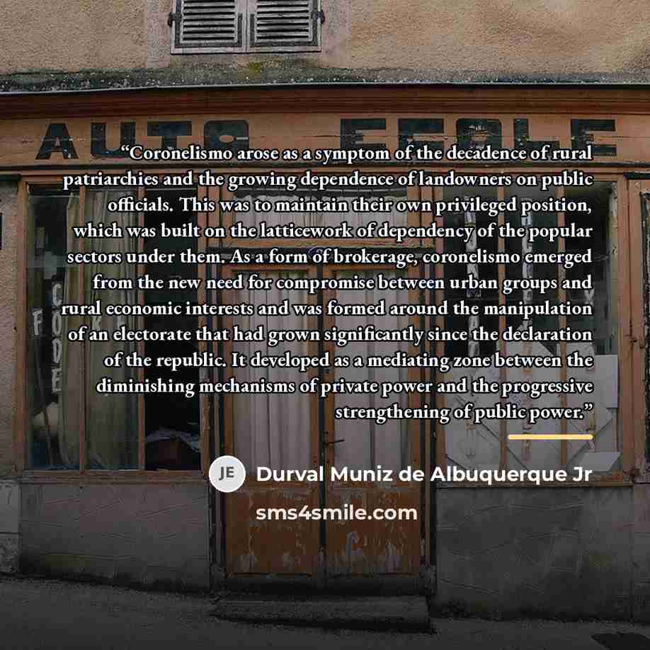 “Coronelismo arose as a symptom of the decadence of rural patriarchies and the growing dependence of landowners on public officials. This was to maintain their own privileged position, which was built on the latticework of dependency of the popular sectors under them. As a form of brokerage…” quote by Durval Muniz de Albuquerque Jr