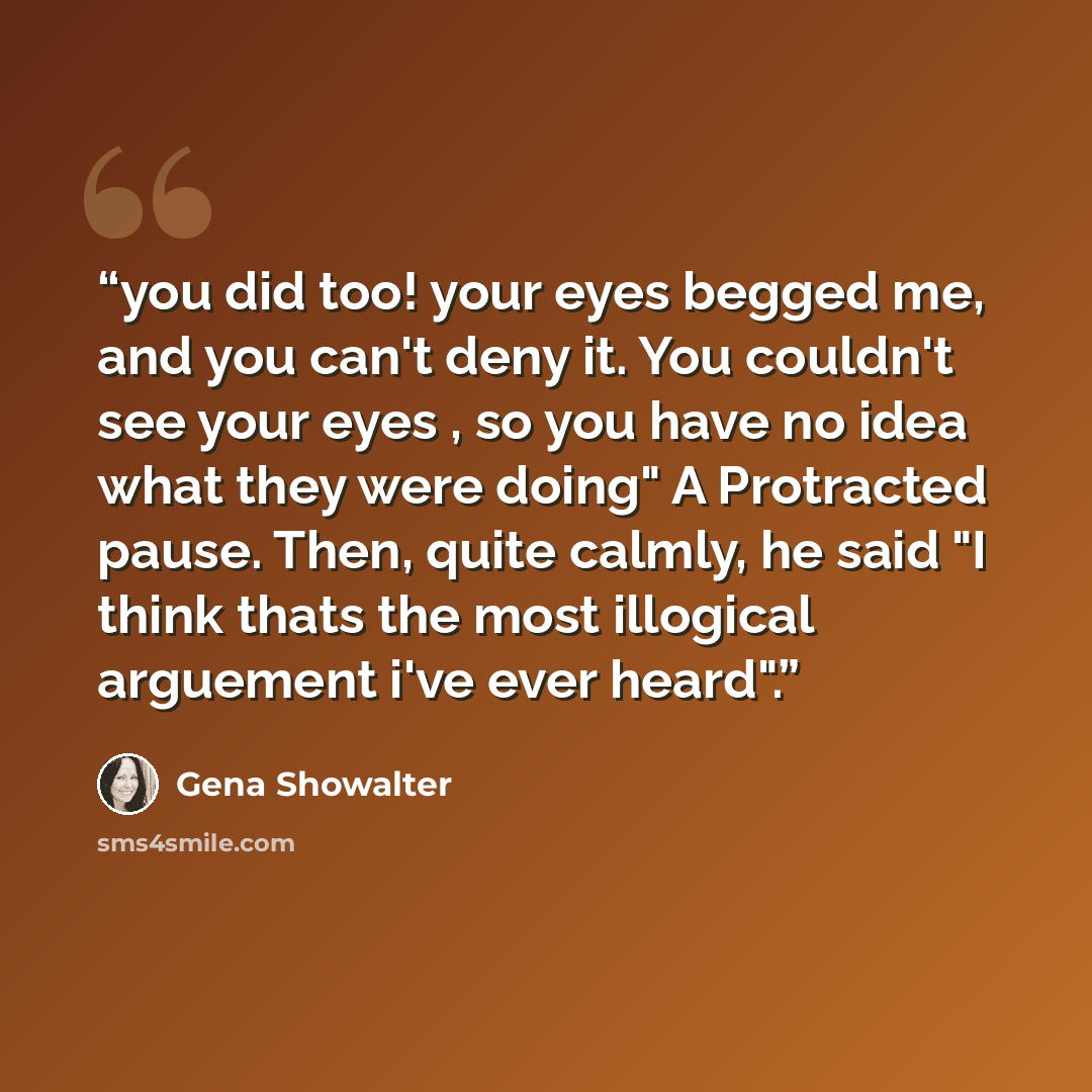 “you did too! your eyes begged me, and you can't deny it. You couldn't see your eyes , so you have no idea what they were doing" A Protracted pause. Then, quite calmly, he said "I think thats the most illogical arguement i've ever heard".” quote by Gena Showalter