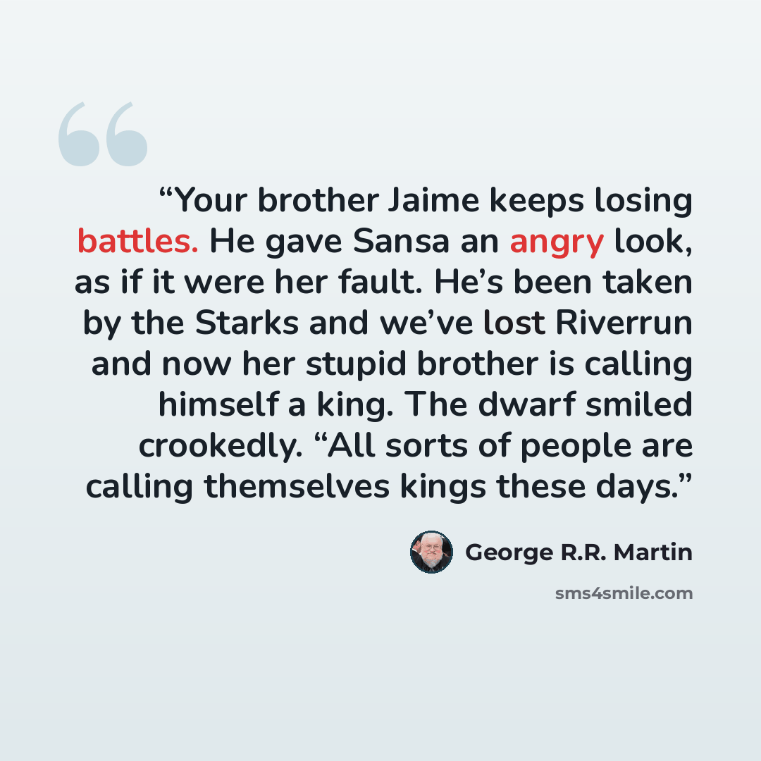 “Your brother Jaime keeps losing battles. He gave Sansa an angry look, as if it were her fault. He’s been taken by the Starks and we’ve lost Riverrun and now her stupid brother is calling himself a king. The dwarf smiled crookedly. “All sorts of people are calling themselves kings these days.” quote by George R.R. Martin