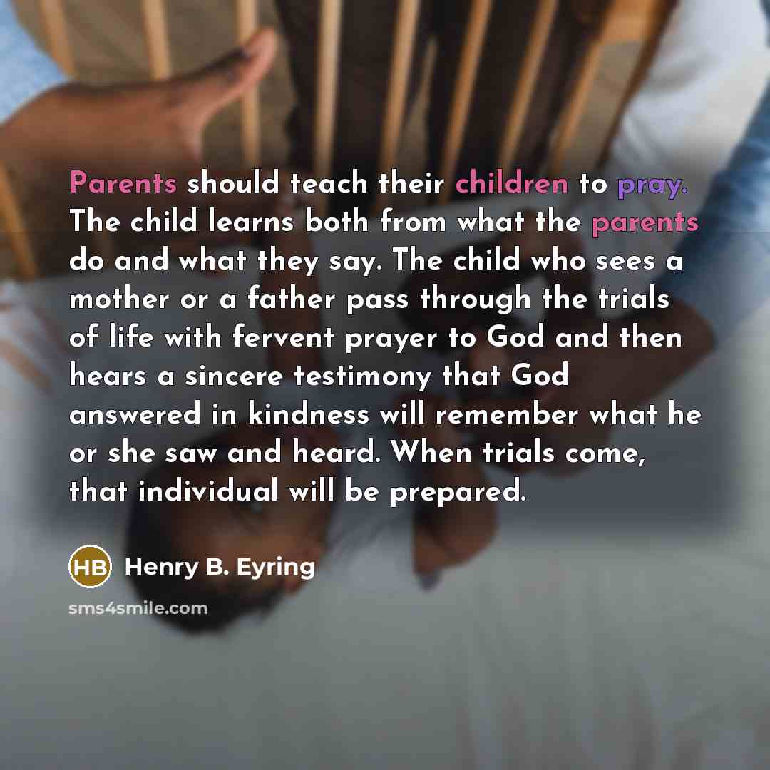 “Parents should teach their children to pray. The child learns both from what the parents do and what they say. The child who sees a mother or a father pass through the trials of life with fervent prayer to God and then hears a sincere testimony that God answered in kindness will remember what he…” quote by Henry B. Eyring