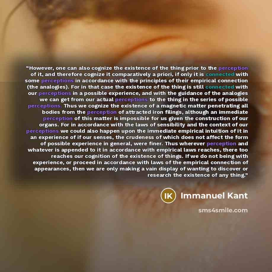 “However, one can also cognize the existence of the thing prior to the perception of it, and therefore cognize it comparatively a priori, if only it is connected with some perceptions in accordance with the principles of their empirical connection (the analogies). For in that case the existence of…” quote by Immanuel Kant
