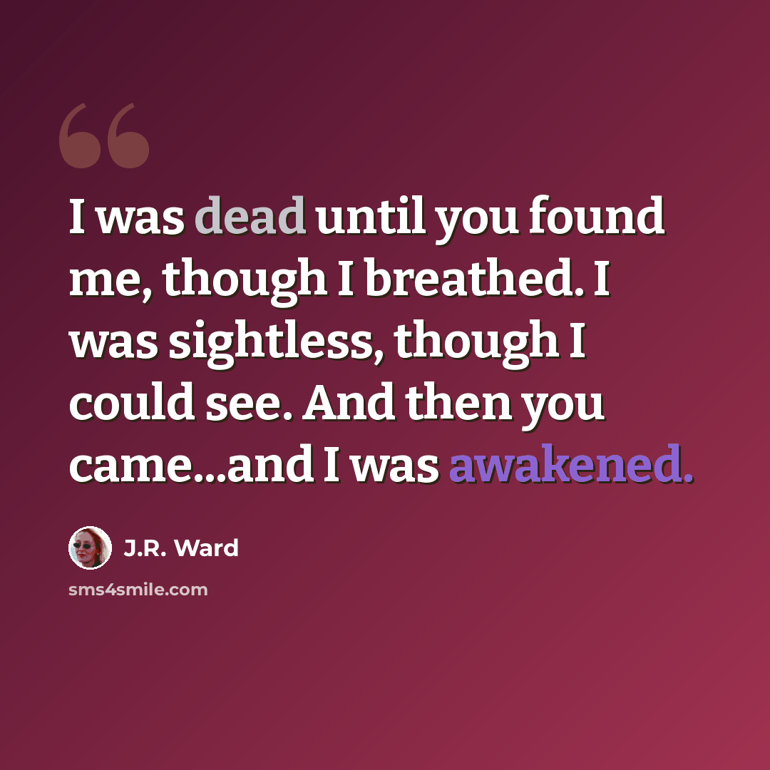 “I was dead until you found me, though I breathed. I was sightless, though I could see. And then you came...and I was awakened.” quote by J.R. Ward