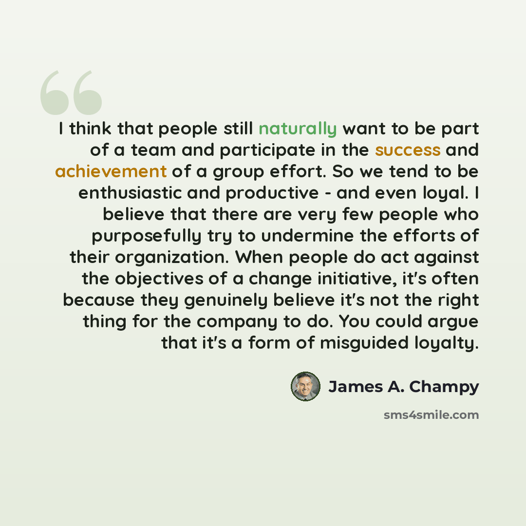 “I think that people still naturally want to be part of a team and participate in the success and achievement of a group effort. So we tend to be enthusiastic and productive - and even loyal. I believe that there are very few people who purposefully try to undermine the efforts of their…” quote by James A. Champy