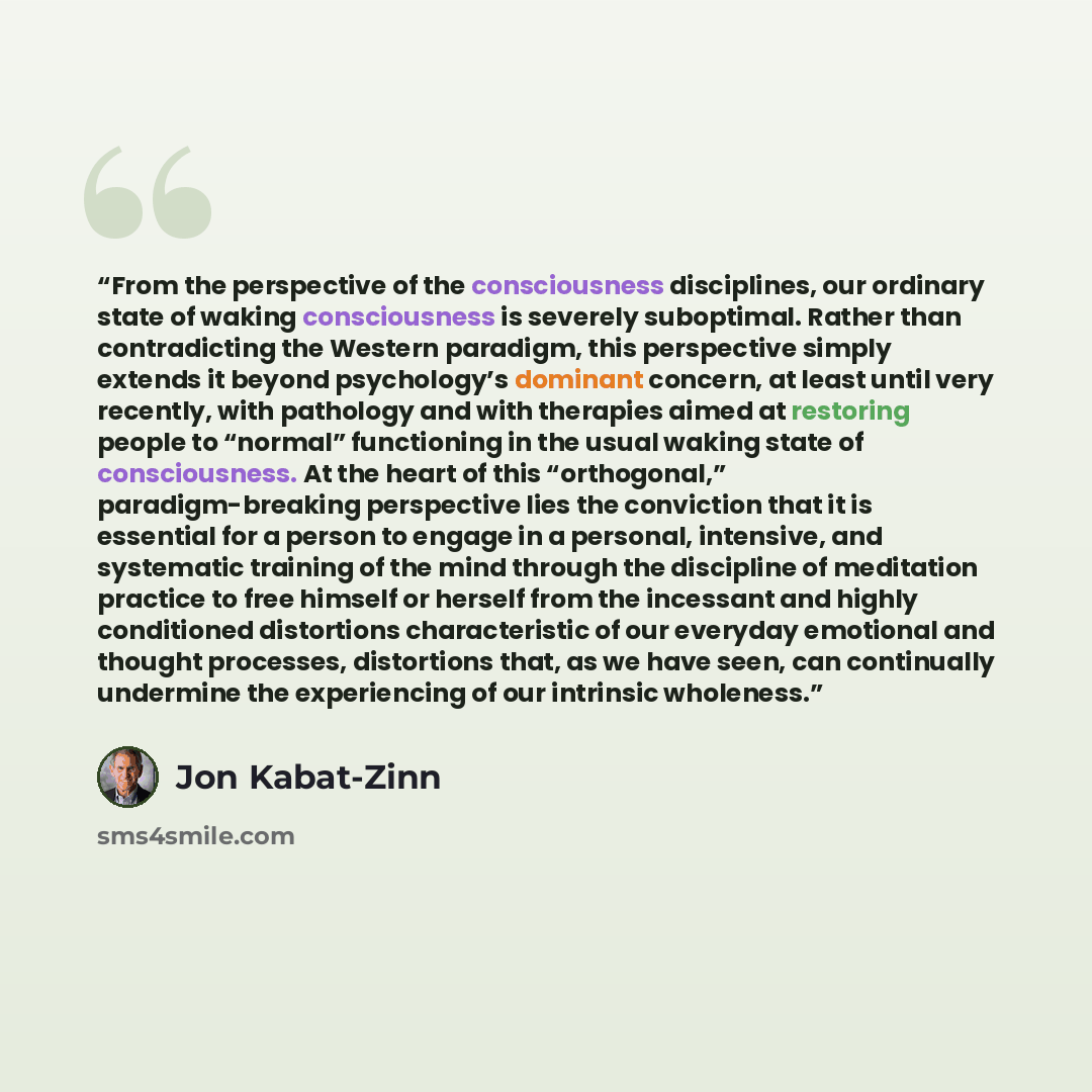 “From the perspective of the consciousness disciplines, our ordinary state of waking consciousness is severely suboptimal. Rather than contradicting the Western paradigm, this perspective simply extends it beyond psychology’s dominant concern, at least until very recently, with pathology and with…” quote by Jon Kabat-Zinn
