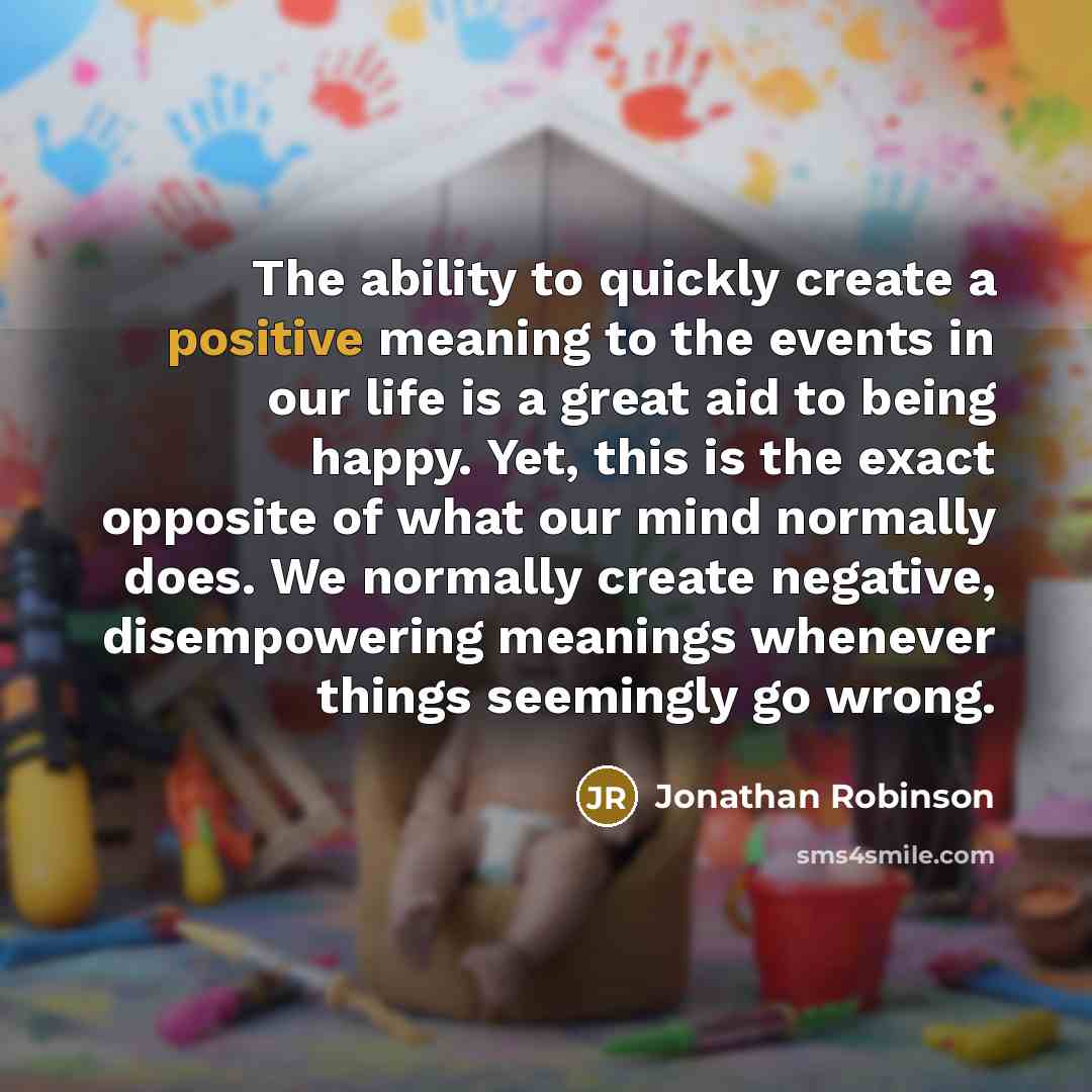 “The ability to quickly create a positive meaning to the events in our life is a great aid to being happy. Yet, this is the exact opposite of what our mind normally does. We normally create negative, disempowering meanings whenever things seemingly go wrong.” quote by Jonathan Robinson