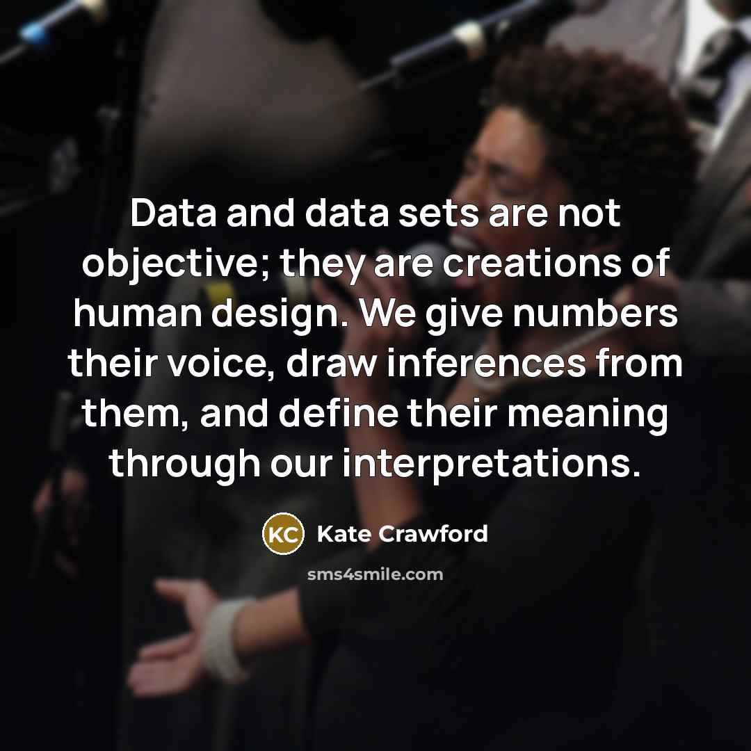 “Data and data sets are not objective; they are creations of human design. We give numbers their voice, draw inferences from them, and define their meaning through our interpretations.” quote by Kate Crawford
