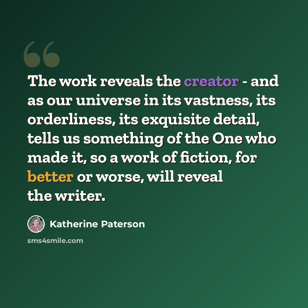 “The work reveals the creator - and as our universe in its vastness, its orderliness, its exquisite detail, tells us something of the One who made it, so a work of fiction, for better or worse, will reveal the writer.” quote by Katherine Paterson