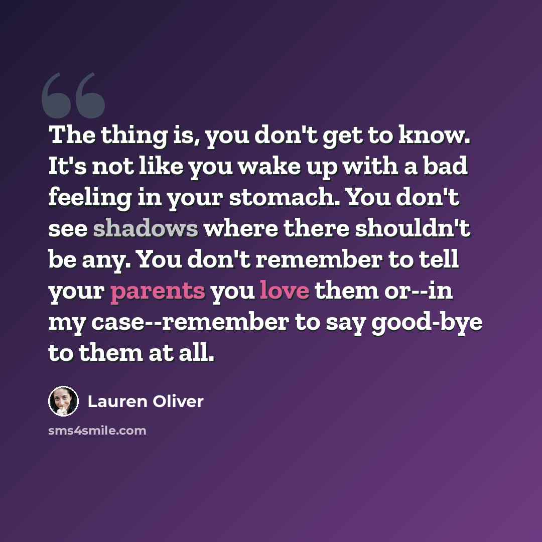 “The thing is, you don't get to know. It's not like you wake up with a bad feeling in your stomach. You don't see shadows where there shouldn't be any. You don't remember to tell your parents you love them or--in my case--remember to say good-bye to them at all.” quote by Lauren Oliver