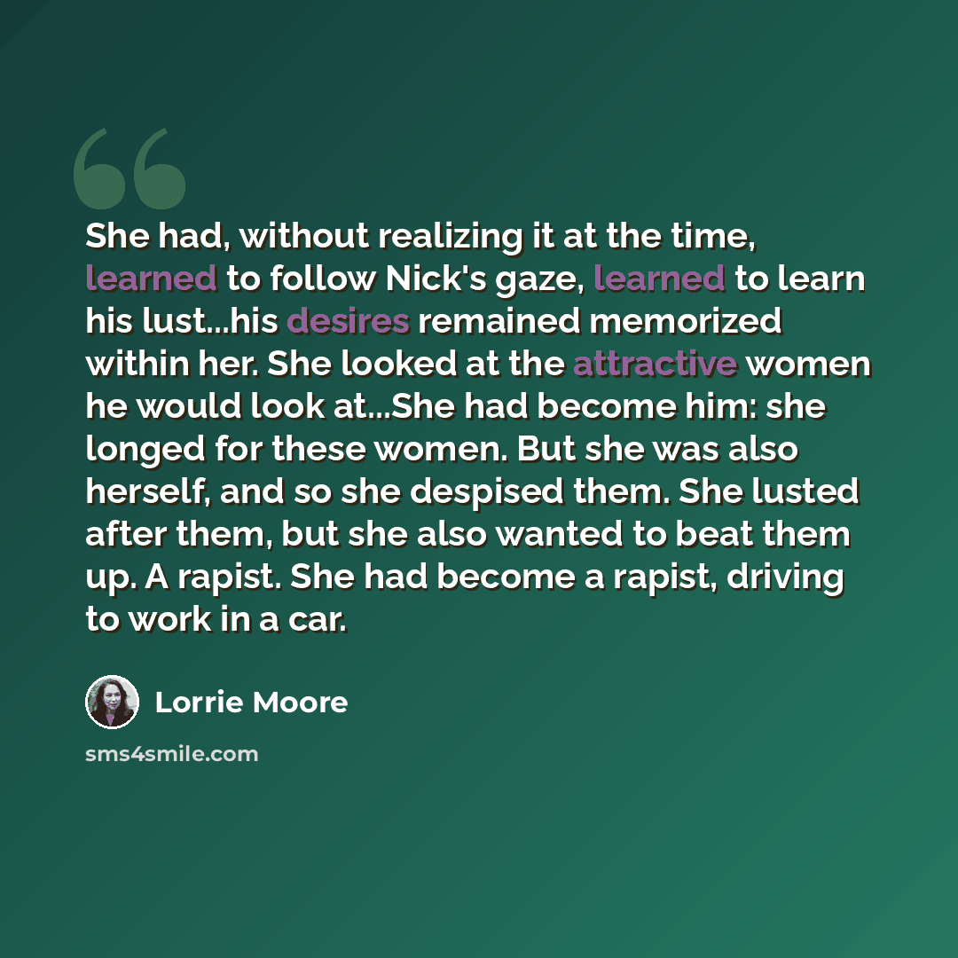 “She had, without realizing it at the time, learned to follow Nick's gaze, learned to learn his lust...his desires remained memorized within her. She looked at the attractive women he would look at...She had become him: she longed for these women. But she was also herself, and so she despised them…” quote by Lorrie Moore