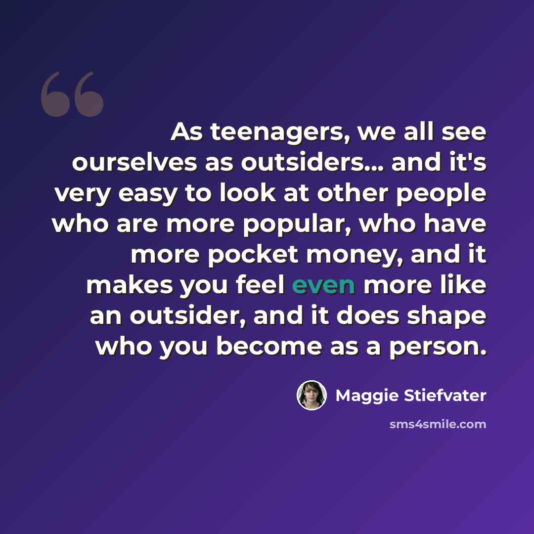 “As teenagers, we all see ourselves as outsiders... and it's very easy to look at other people who are more popular, who have more pocket money, and it makes you feel even more like an outsider, and it does shape who you become as a person.” quote by Maggie Stiefvater