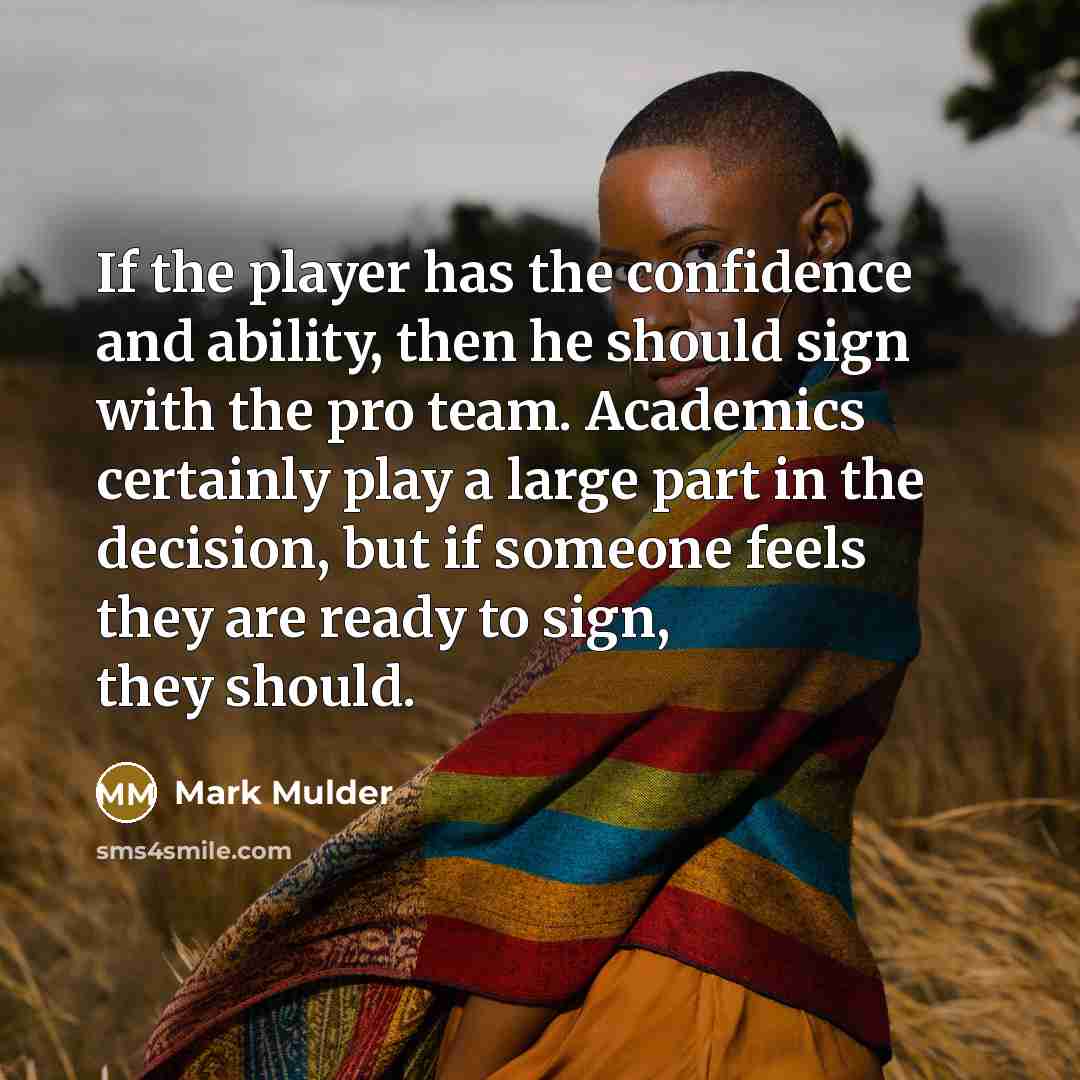 “If the player has the confidence and ability, then he should sign with the pro team. Academics certainly play a large part in the decision, but if someone feels they are ready to sign, they should.” quote by Mark Mulder