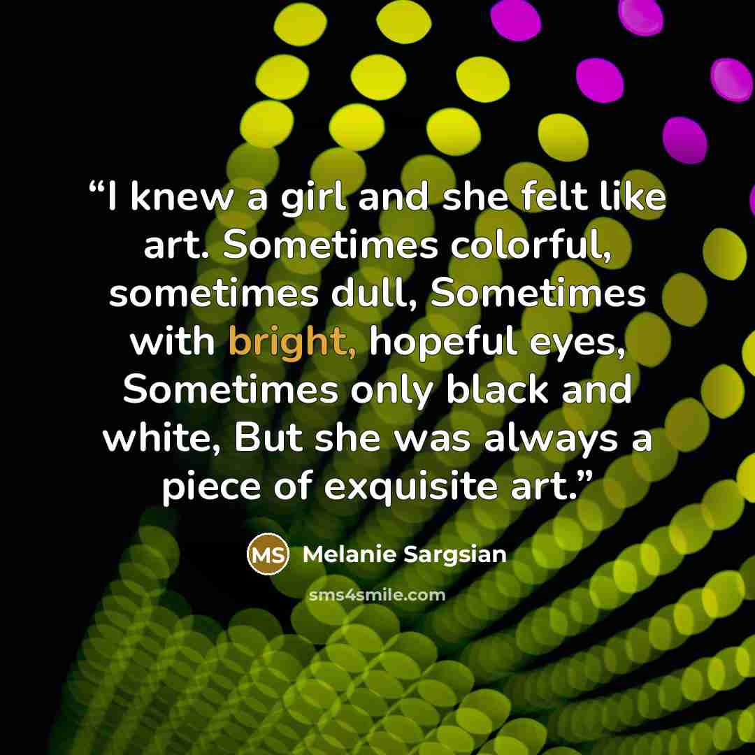 “I knew a girl and she felt like art. Sometimes colorful, sometimes dull, Sometimes with bright, hopeful eyes, Sometimes only black and white, But she was always a piece of exquisite art.” quote by Melanie Sargsian