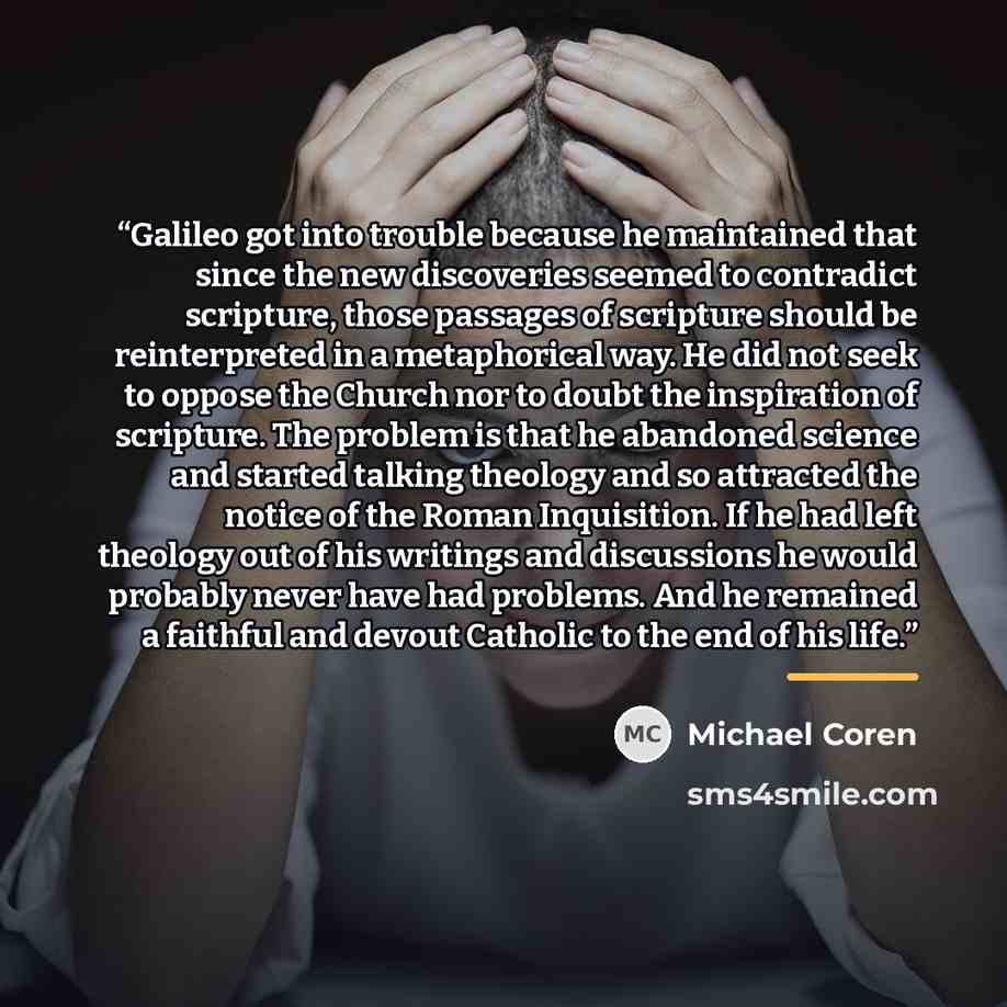 “Galileo got into trouble because he maintained that since the new discoveries seemed to contradict scripture, those passages of scripture should be reinterpreted in a metaphorical way. He did not seek to oppose the Church nor to doubt the inspiration of scripture. The problem is that he abandoned…” quote by Michael Coren