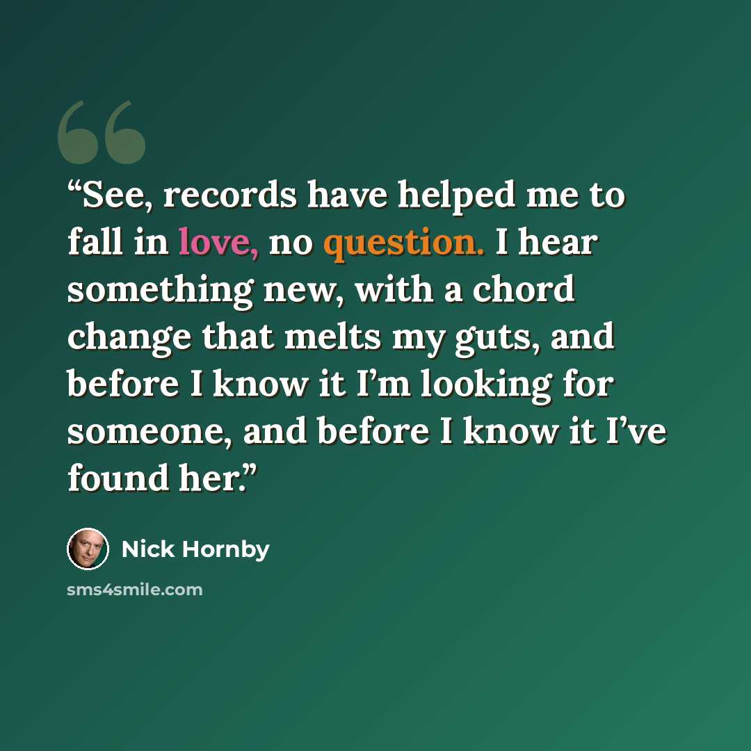 “See, records have helped me to fall in love, no question. I hear something new, with a chord change that melts my guts, and before I know it I’m looking for someone, and before I know it I’ve found her.” quote by Nick Hornby