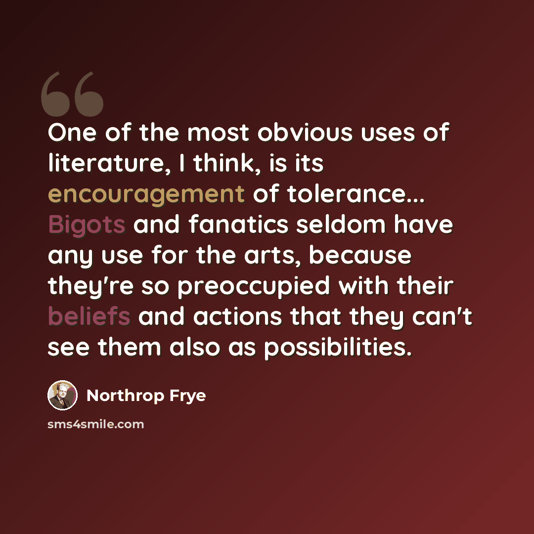 “One of the most obvious uses of literature, I think, is its encouragement of tolerance... Bigots and fanatics seldom have any use for the arts, because they're so preoccupied with their beliefs and actions that they can't see them also as possibilities.” quote by Northrop Frye