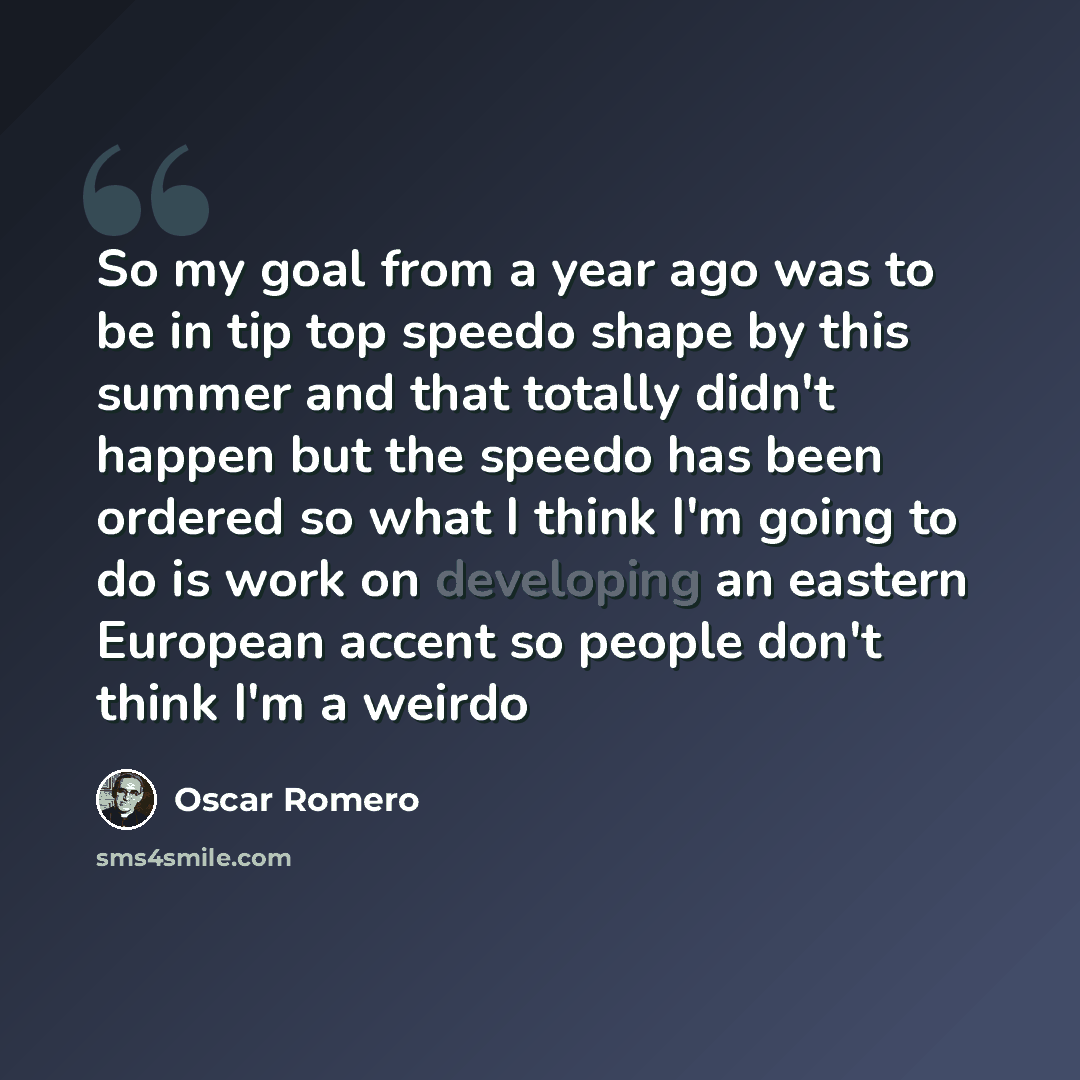 “So my goal from a year ago was to be in tip top speedo shape by this summer and that totally didn't happen but the speedo has been ordered so what I think I'm going to do is work on developing an eastern European accent so people don't think I'm a weirdo” quote by Oscar Romero