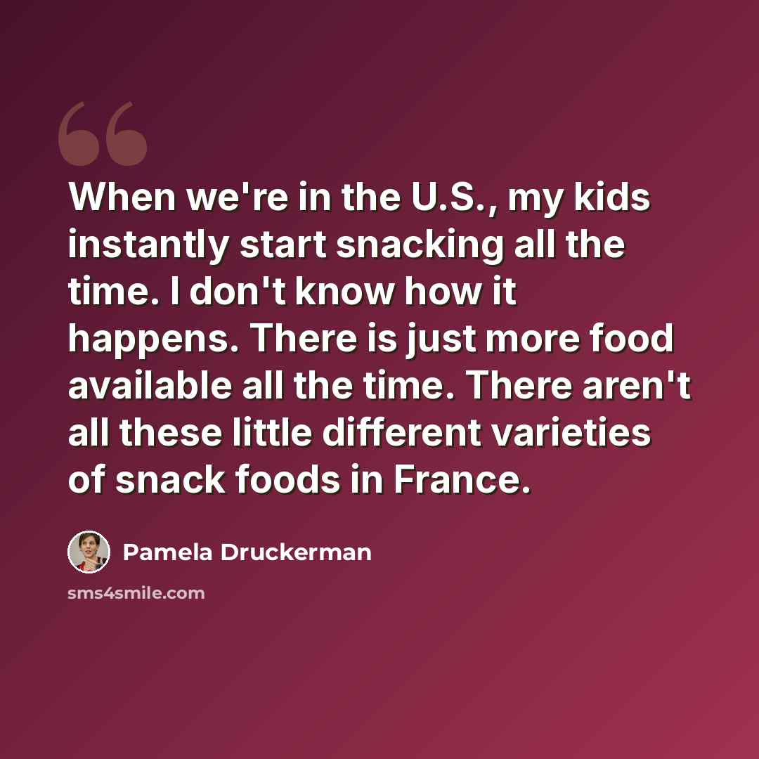 “When we're in the U.S., my kids instantly start snacking all the time. I don't know how it happens. There is just more food available all the time. There aren't all these little different varieties of snack foods in France.” quote by Pamela Druckerman