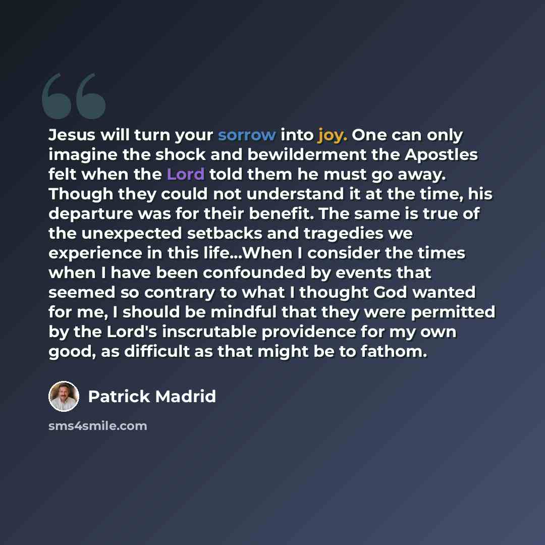 “Jesus will turn your sorrow into joy. One can only imagine the shock and bewilderment the Apostles felt when the Lord told them he must go away. Though they could not understand it at the time, his departure was for their benefit. The same is true of the unexpected setbacks and tragedies we…” quote by Patrick Madrid