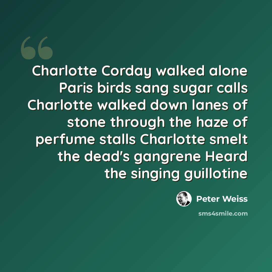 “Charlotte Corday walked alone Paris birds sang sugar calls Charlotte walked down lanes of stone through the haze of perfume stalls Charlotte smelt the dead's gangrene Heard the singing guillotine” quote by Peter Weiss