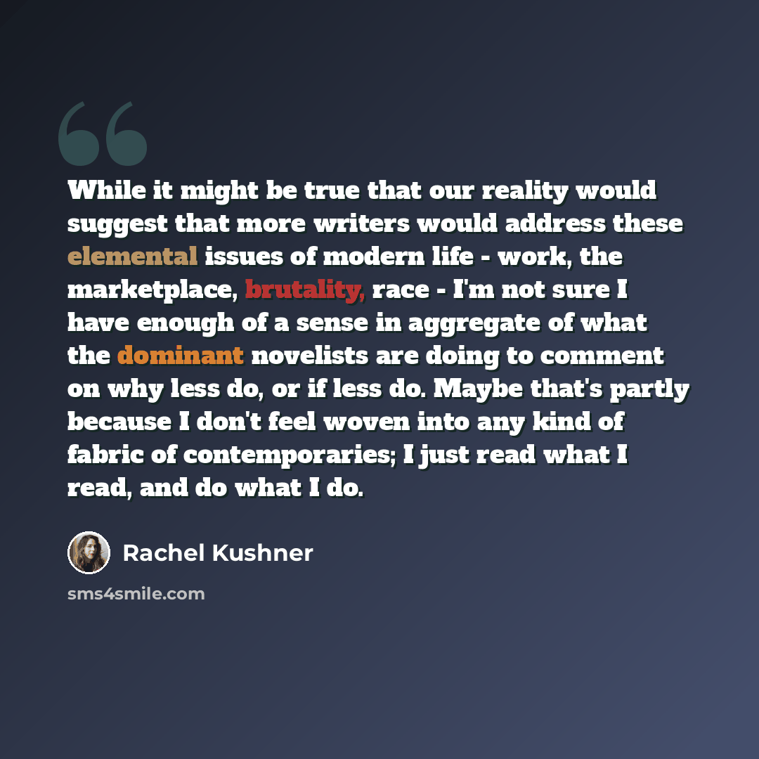 “While it might be true that our reality would suggest that more writers would address these elemental issues of modern life - work, the marketplace, brutality, race - I'm not sure I have enough of a sense in aggregate of what the dominant novelists are doing to comment on why less do, or if less…” quote by Rachel Kushner