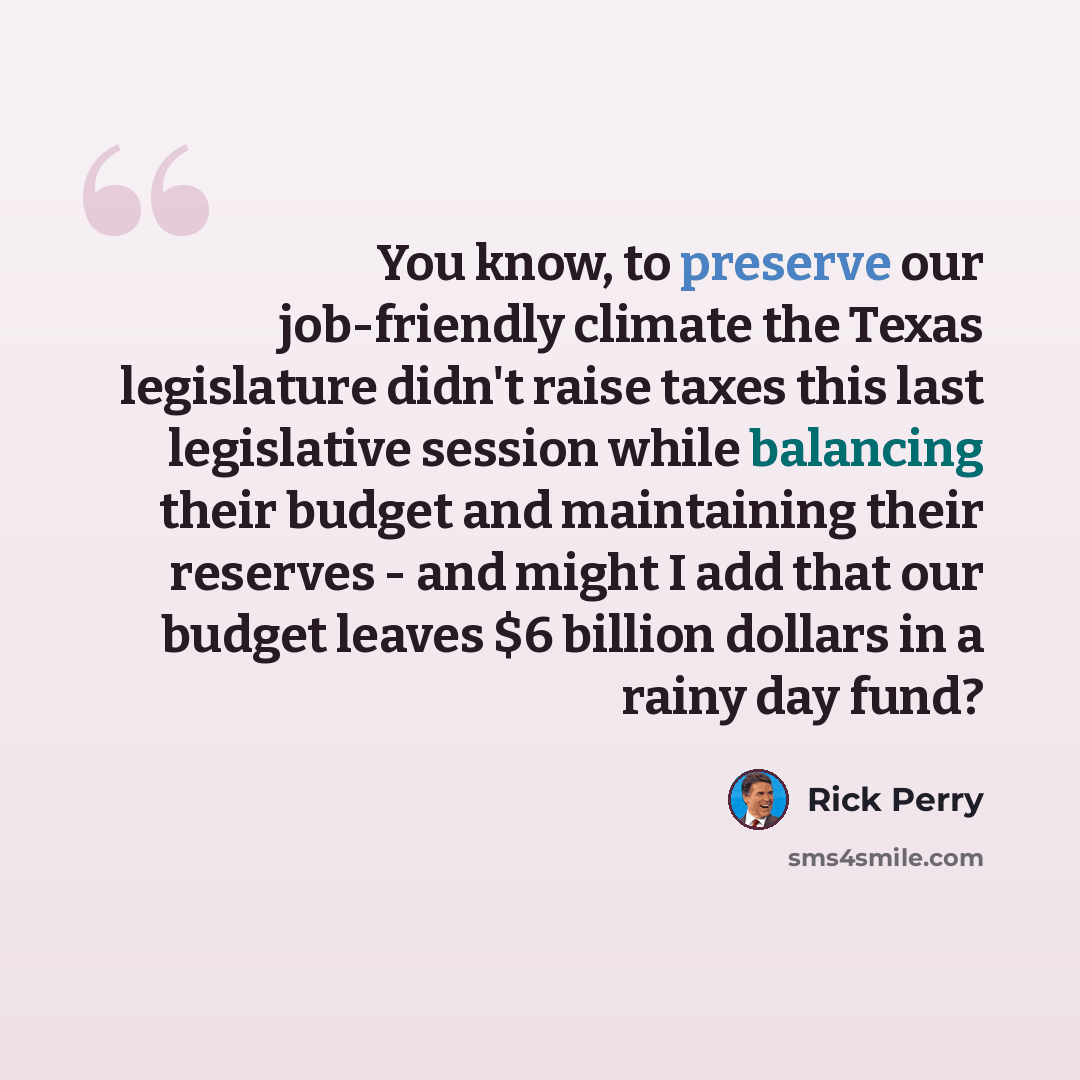 “You know, to preserve our job-friendly climate the Texas legislature didn't raise taxes this last legislative session while balancing their budget and maintaining their reserves - and might I add that our budget leaves $6 billion dollars in a rainy day fund?” quote by Rick Perry