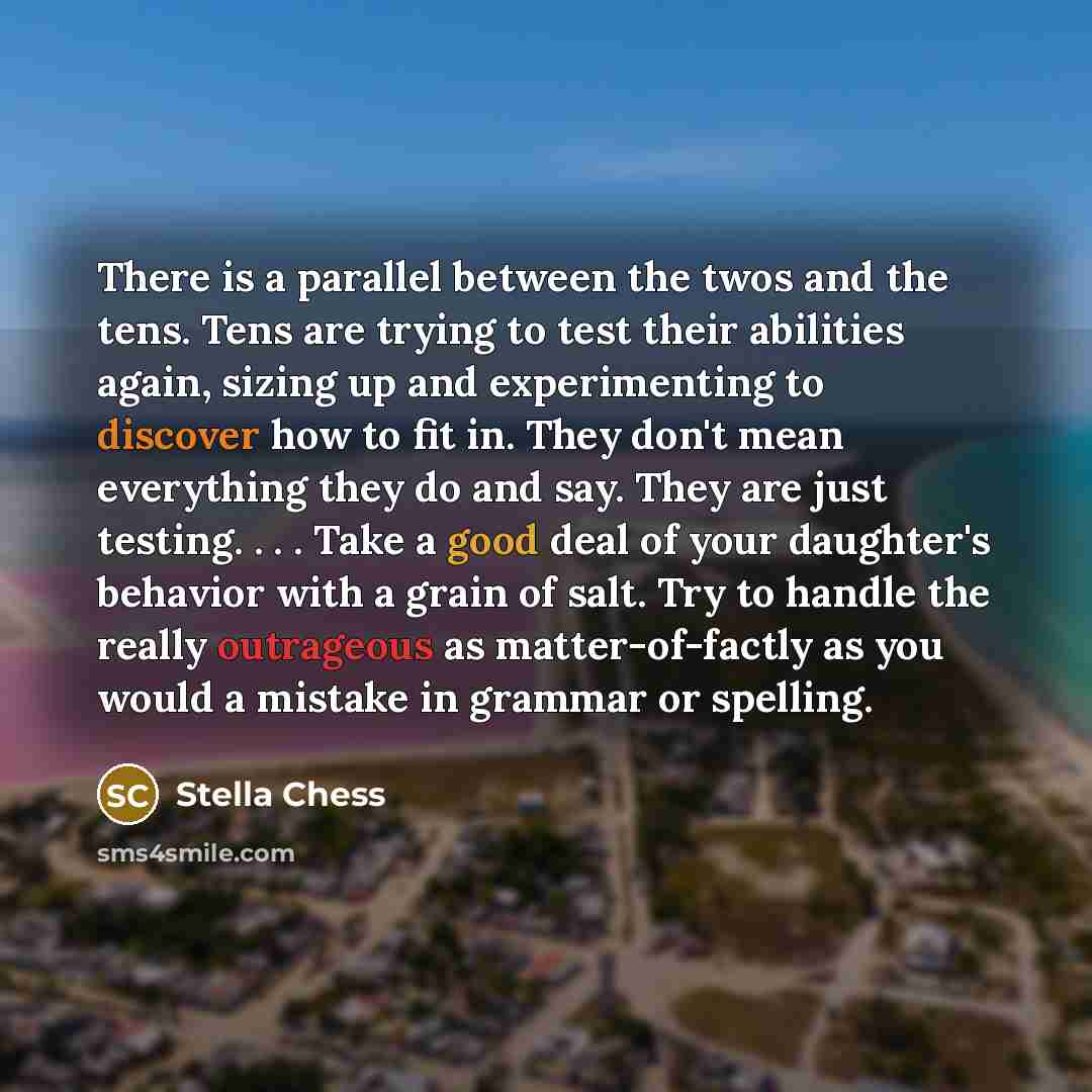 “There is a parallel between the twos and the tens. Tens are trying to test their abilities again, sizing up and experimenting to discover how to fit in. They don't mean everything they do and say. They are just testing. . . . Take a good deal of your daughter's behavior with a grain of salt. Try…” quote by Stella Chess