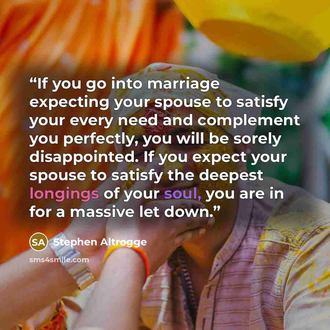 “If you go into marriage expecting your spouse to satisfy your every need and complement you perfectly, you will be sorely disappointed. If you expect your spouse to satisfy the deepest longings of your soul, you are in for a massive let down.” quote by Stephen Altrogge