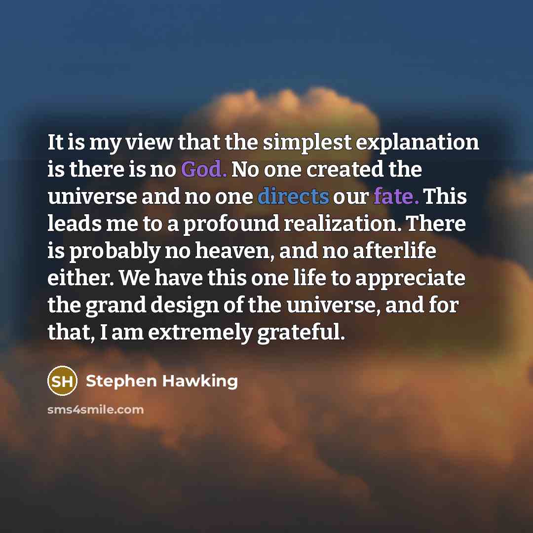 “It is my view that the simplest explanation is there is no God. No one created the universe and no one directs our fate. This leads me to a profound realization. There is probably no heaven, and no afterlife either. We have this one life to appreciate the grand design of the universe, and for…” quote by Stephen Hawking