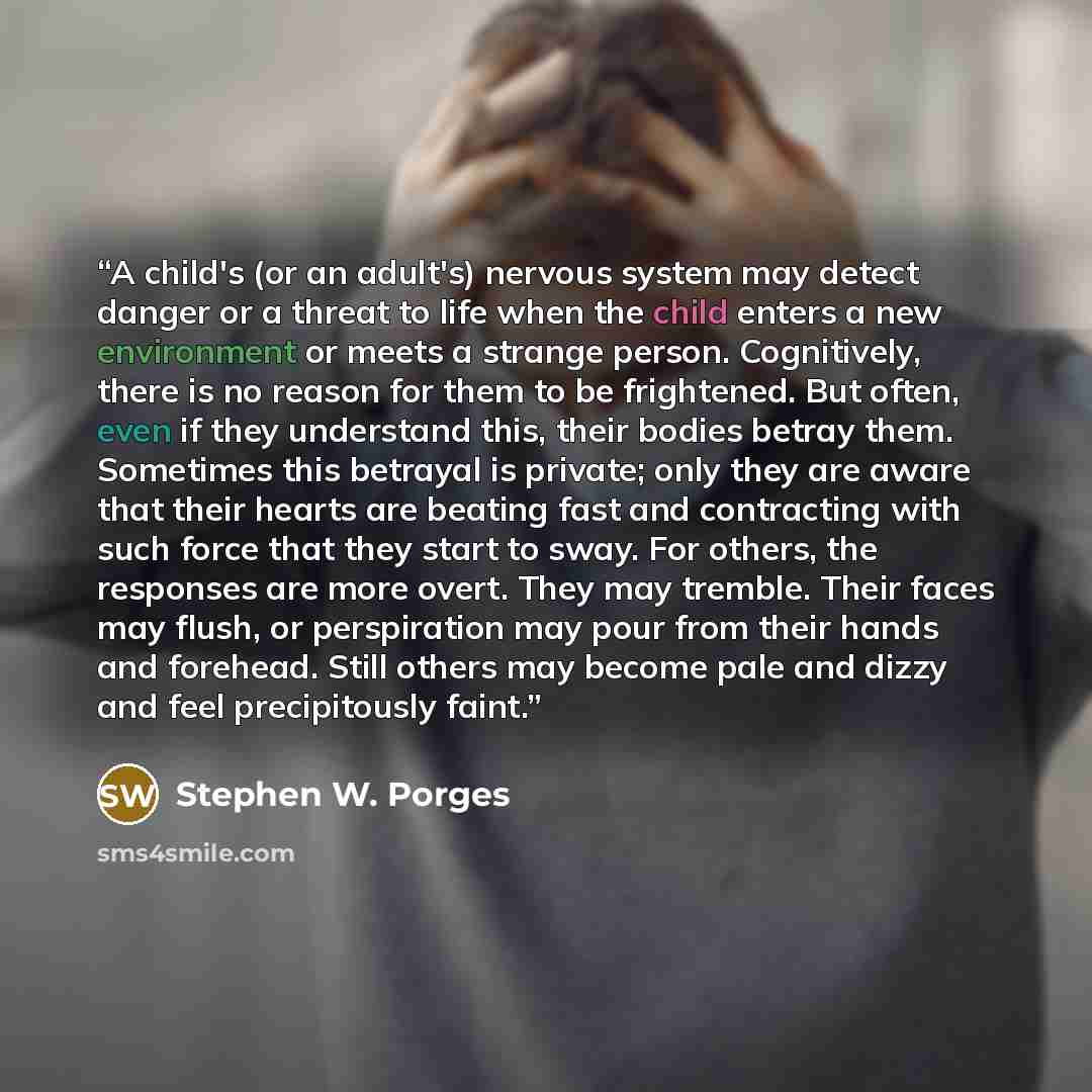 “A child's (or an adult's) nervous system may detect danger or a threat to life when the child enters a new environment or meets a strange person. Cognitively, there is no reason for them to be frightened. But often, even if they understand this, their bodies betray them. Sometimes this betrayal is…” quote by Stephen W. Porges